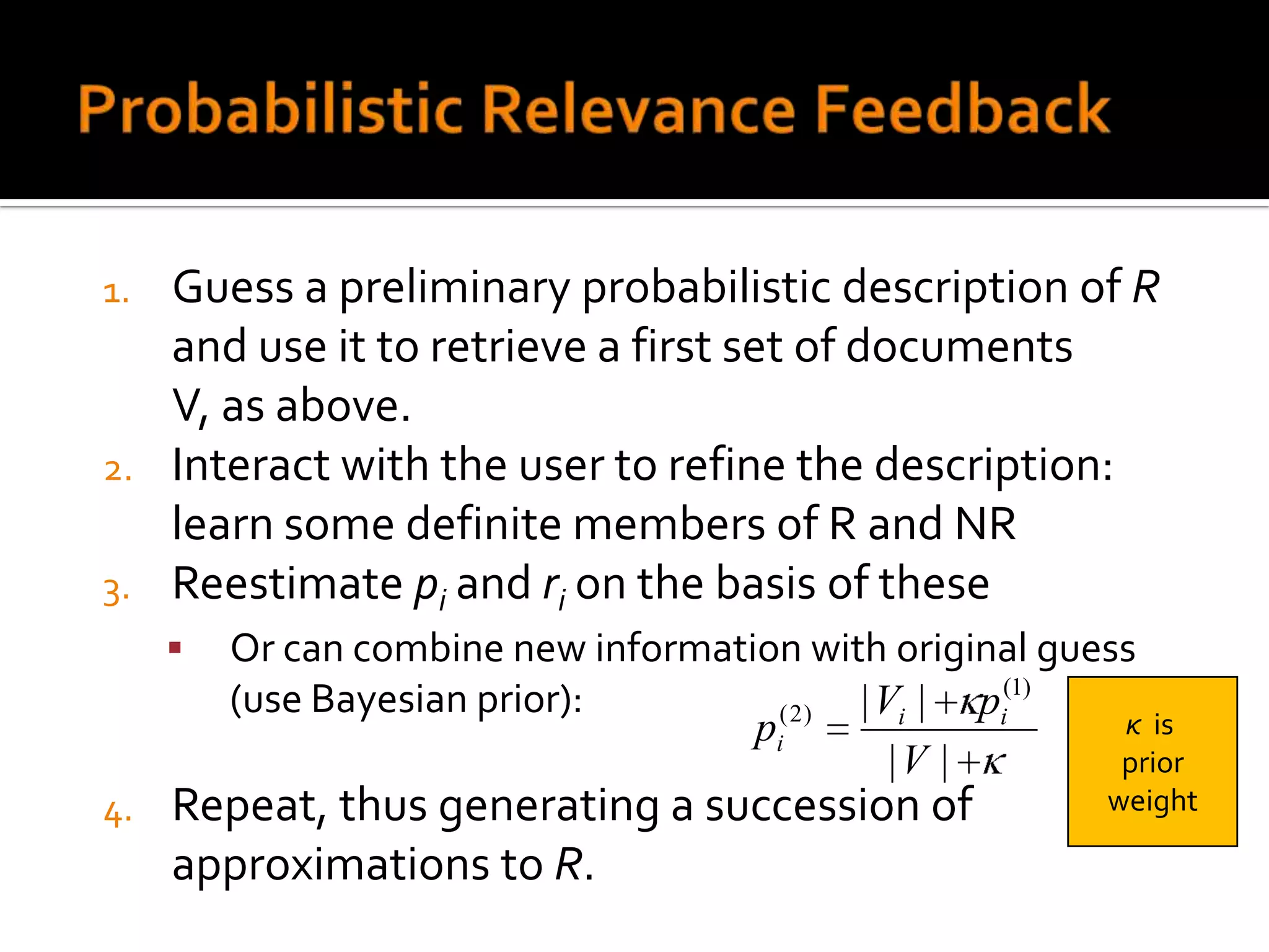 1. Guess a preliminary probabilistic description of R
   and use it to retrieve a first set of documents
   V, as above.
2. Interact with the user to refine the description:
   learn some definite members of R and NR
3. Reestimate pi and ri on the basis of these
        Or can combine new information with original guess
         (use Bayesian prior):               | Vi | pi(1)
                                     pi( 2 )              κ is
                                                |V |      prior
4.   Repeat, thus generating a succession of              weight

     approximations to R.
 