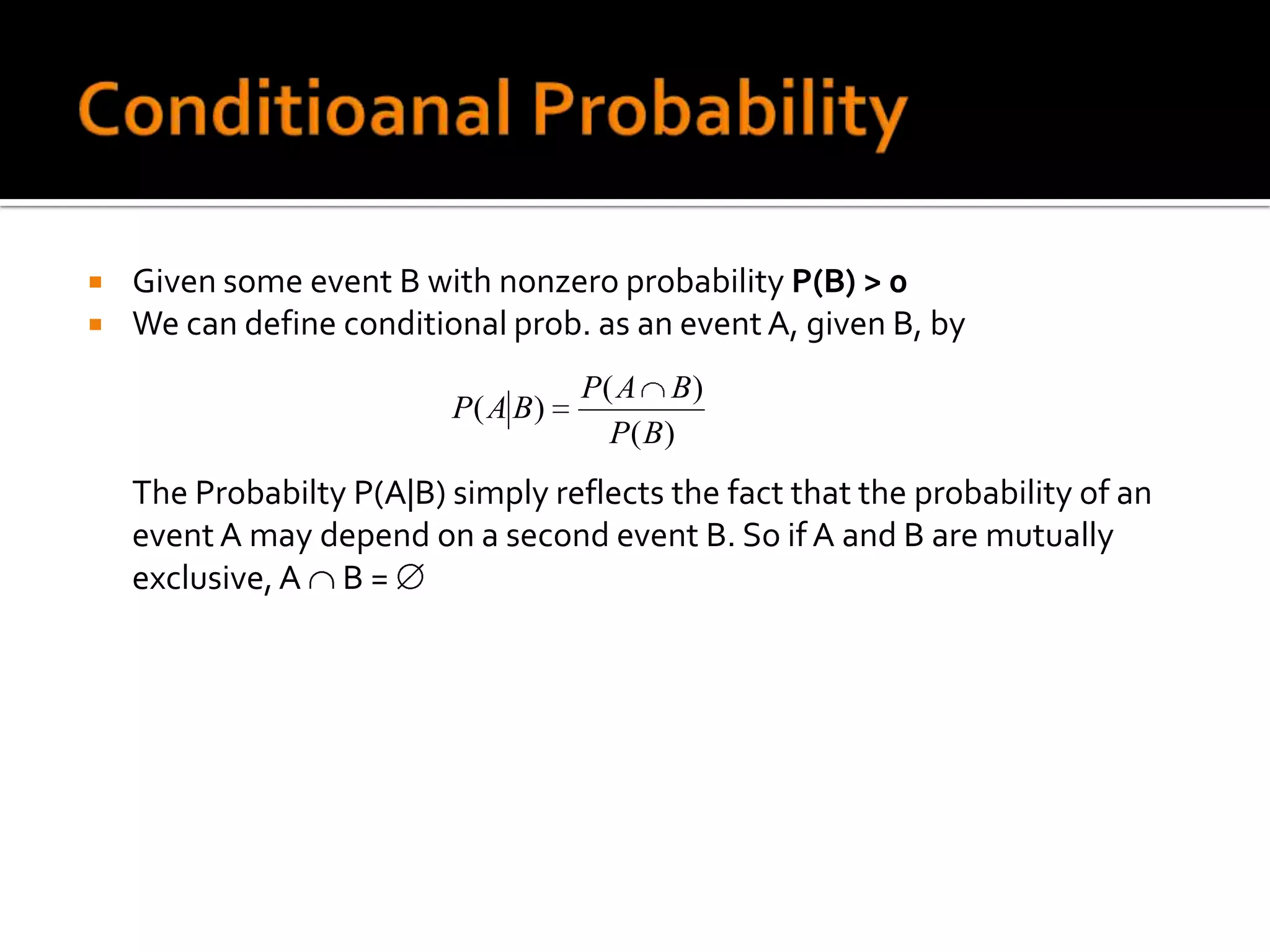    Given some event B with nonzero probability P(B) > 0
   We can define conditional prob. as an event A, given B, by
                                    P( A B)
                          P( A B)
                                      P( B)
    The Probabilty P(A|B) simply reflects the fact that the probability of an
    event A may depend on a second event B. So if A and B are mutually
    exclusive, A B =
 