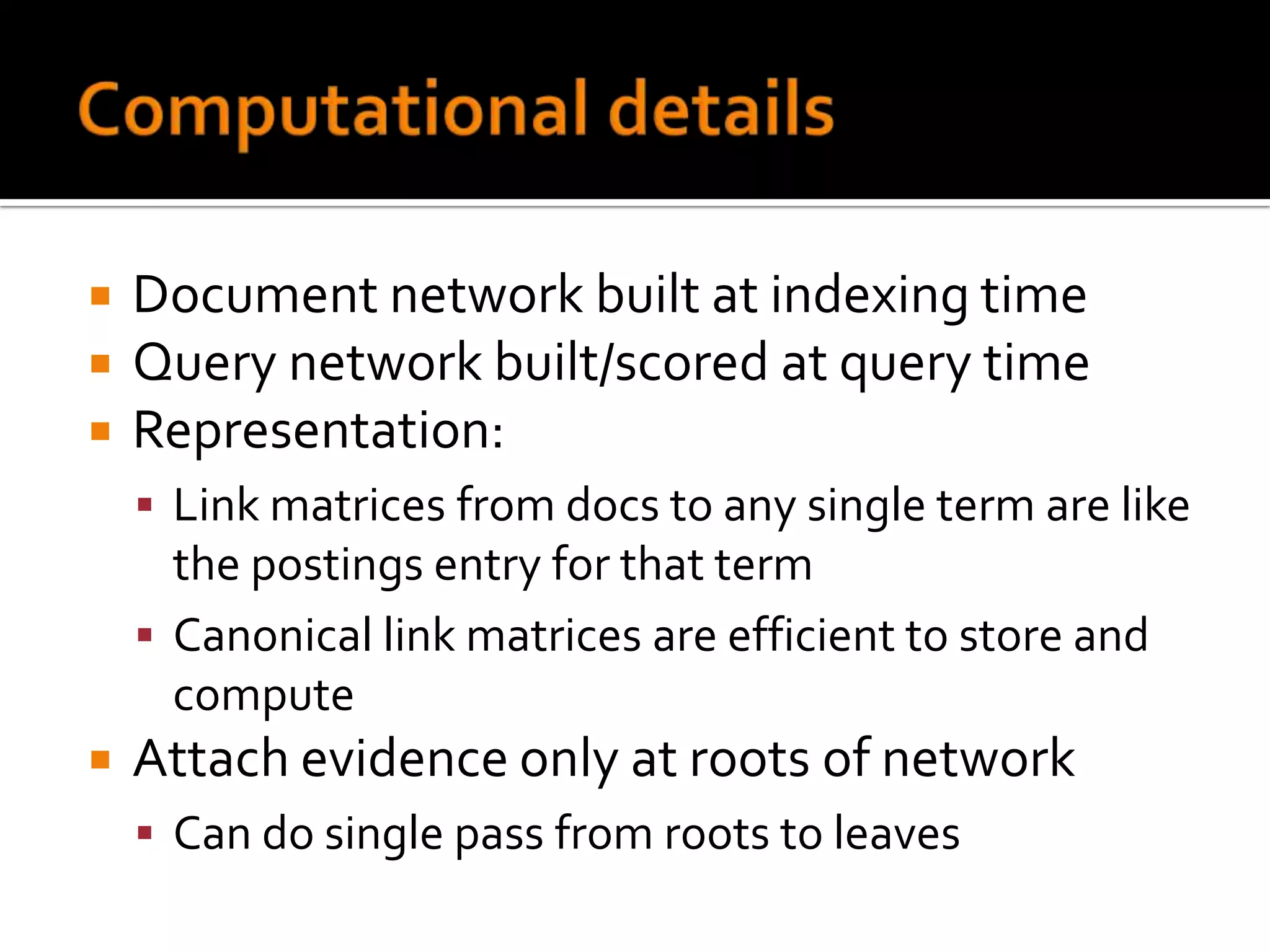    Document network built at indexing time
   Query network built/scored at query time
   Representation:
     Link matrices from docs to any single term are like
      the postings entry for that term
     Canonical link matrices are efficient to store and
      compute
   Attach evidence only at roots of network
     Can do single pass from roots to leaves
 
