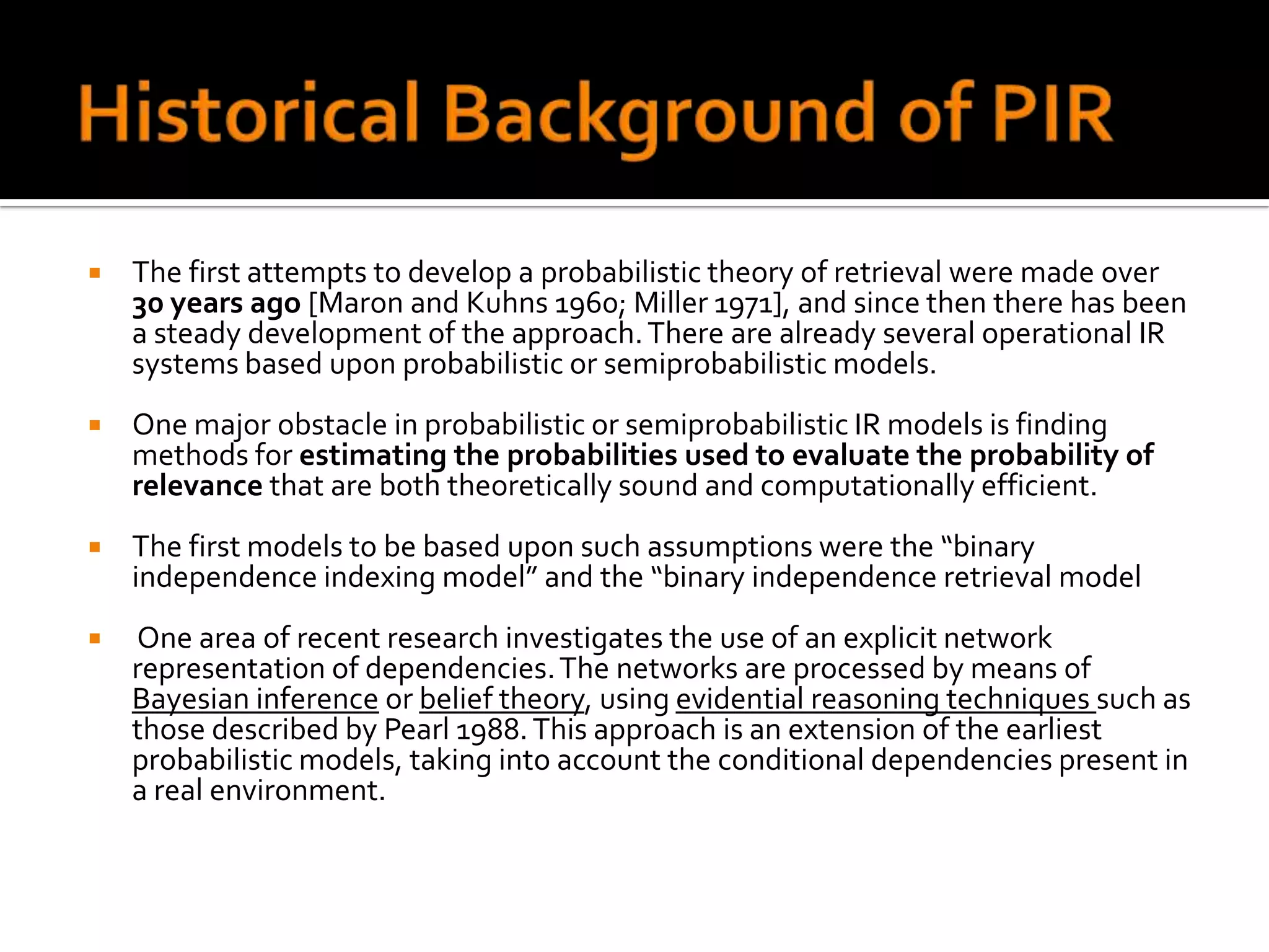    The first attempts to develop a probabilistic theory of retrieval were made over
    30 years ago [Maron and Kuhns 1960; Miller 1971], and since then there has been
    a steady development of the approach. There are already several operational IR
    systems based upon probabilistic or semiprobabilistic models.
   One major obstacle in probabilistic or semiprobabilistic IR models is finding
    methods for estimating the probabilities used to evaluate the probability of
    relevance that are both theoretically sound and computationally efficient.
   The first models to be based upon such assumptions were the “binary
    independence indexing model” and the “binary independence retrieval model
   One area of recent research investigates the use of an explicit network
    representation of dependencies. The networks are processed by means of
    Bayesian inference or belief theory, using evidential reasoning techniques such as
    those described by Pearl 1988. This approach is an extension of the earliest
    probabilistic models, taking into account the conditional dependencies present in
    a real environment.
 