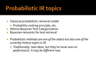    Classical probabilistic retrieval model
     Probability ranking principle, etc.
   (Naïve) Bayesian Text Categorization
   Bayesian networks for text retrieval

   Probabilistic methods are one of the oldest but also one of the
    currently hottest topics in IR.
     Traditionally: neat ideas, but they’ve never won on
      performance. It may be different now.
 