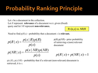 Let x be a document in the collection.
Let R represent relevance of a document w.r.t. given (fixed)
query and let NR represent non-relevance.
                                                                R={0,1} vs. NR/R
Need to find p(R|x) - probability that a document x is relevant.

           p( x | R) p( R)                      p(R),p(NR) - prior probability
p( R | x)                                       of retrieving a (non) relevant
                p( x)                           document

            p( x | NR) p( NR)
p( NR | x)
                    p ( x)                         p ( R | x)      p( NR | x) 1
p(x|R), p(x|NR) - probability that if a relevant (non-relevant) document is
retrieved, it is x.
 