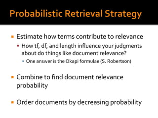    Estimate how terms contribute to relevance
     How tf, df, and length influence your judgments
     about do things like document relevance?
      ▪ One answer is the Okapi formulae (S. Robertson)


   Combine to find document relevance
    probability

   Order documents by decreasing probability
 