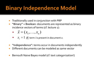    Traditionally used in conjunction with PRP
   “Binary” = Boolean: documents are represented as binary
    incidence vectors of terms (cf. lecture 1):
        
       x     ( x1 , , xn )
       xi   1 iff term i is present in document x.

   “Independence”: terms occur in documents independently
   Different documents can be modeled as same vector

   Bernoulli Naive Bayes model (cf. text categorization!)
 