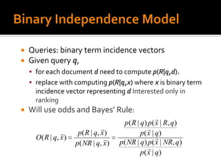    Queries: binary term incidence vectors
   Given query q,
     for each document d need to compute p(R|q,d).
     replace with computing p(R|q,x) where x is binary term
      incidence vector representing d Interested only in
      ranking
   Will use odds and Bayes’ Rule:
                                                          
                                          p ( R | q ) p ( x | R, q )
                                                     
                       p ( R | q, x )            p( x | q)
      O ( R | q, x )                                     
                       p( NR | q, x )    p( NR | q) p( x | NR, q)
                                                      
                                                  p( x | q)
 