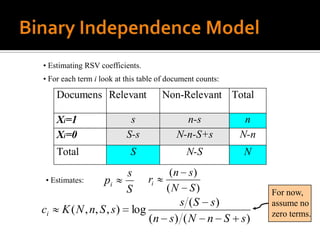 • Estimating RSV coefficients.
• For each term i look at this table of document counts:

     Documens Relevant                Non-Relevant Total

     Xi=1                   s               n-s             n
     Xi=0                  S-s            N-n-S+s          N-n
     Total                 S                 N-S           N
                           s            (n s)
 • Estimates:      pi            ri
                           S           (N S)                     For now,
                                     s (S s)                     assume no
ci    K ( N , n, S , s )    log                                  zero terms.
                                (n s) ( N n S              s)
 
