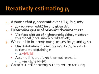 1.   Assume that pi constant over all xi in query
        pi = 0.5 (even odds) for any given doc
2.   Determine guess of relevant document set:
        V is fixed size set of highest ranked documents on
         this model (note: now a bit like tf.idf!)
3.   We need to improve our guesses for pi and ri, so
        Use distribution of xi in docs in V. Let Vi be set of
         documents containing xi
         ▪   pi = |Vi| / |V|
        Assume if not retrieved then not relevant
         ▪   ri = (ni – |Vi|) / (N – |V|)
4.   Go to 2. until converges then return ranking
 