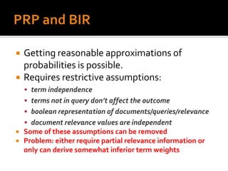    Getting reasonable approximations of
    probabilities is possible.
   Requires restrictive assumptions:
     term independence
     terms not in query don’t affect the outcome
     boolean representation of documents/queries/relevance
     document relevance values are independent
   Some of these assumptions can be removed
   Problem: either require partial relevance information or
    only can derive somewhat inferior term weights
 