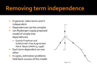   In general, index terms aren’t
    independent
   Dependencies can be complex
   van Rijsbergen (1979) proposed
    model of simple tree
    dependencies
     Exactly Friedman and
      Goldszmidt’s Tree Augmented
      Naive Bayes (AAAI 13, 1996)
   Each term dependent on one
    other
   In 1970s, estimation problems
    held back success of this model
 