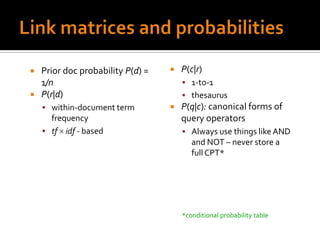  Prior doc probability P(d) =      P(c|r)
  1/n                                 1-to-1
 P(r|d)                              thesaurus
     within-document term          P(q|c): canonical forms of
      frequency                      query operators
     tf idf - based                  Always use things like AND
                                        and NOT – never store a
                                        full CPT*




                                     *conditional probability table
 