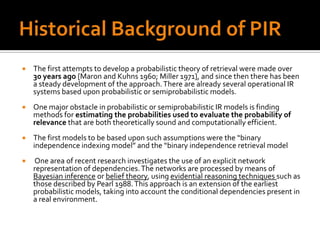    The first attempts to develop a probabilistic theory of retrieval were made over
    30 years ago [Maron and Kuhns 1960; Miller 1971], and since then there has been
    a steady development of the approach. There are already several operational IR
    systems based upon probabilistic or semiprobabilistic models.
   One major obstacle in probabilistic or semiprobabilistic IR models is finding
    methods for estimating the probabilities used to evaluate the probability of
    relevance that are both theoretically sound and computationally efficient.
   The first models to be based upon such assumptions were the “binary
    independence indexing model” and the “binary independence retrieval model
   One area of recent research investigates the use of an explicit network
    representation of dependencies. The networks are processed by means of
    Bayesian inference or belief theory, using evidential reasoning techniques such as
    those described by Pearl 1988. This approach is an extension of the earliest
    probabilistic models, taking into account the conditional dependencies present in
    a real environment.
 