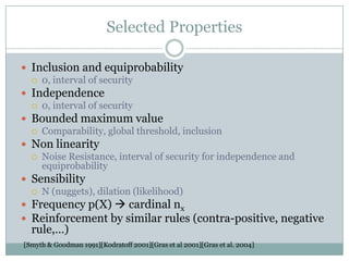 Selected Properties
 Inclusion and equiprobability
 0, interval of security
 Independence
 0, interval of security
 Bounded maximum value
 Comparability, global threshold, inclusion
 Non linearity
 Noise Resistance, interval of security for independence and
equiprobability
 Sensibility
 N (nuggets), dilation (likelihood)
 Frequency p(X)  cardinal nx
 Reinforcement by similar rules (contra-positive, negative
rule,…)
[Smyth & Goodman 1991][Kodratoff 2001][Gras et al 2001][Gras et al. 2004]
 