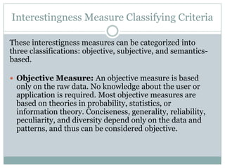 Interestingness Measure Classifying Criteria
These interestigness measures can be categorized into
three classifications: objective, subjective, and semantics-
based.
 Objective Measure: An objective measure is based
only on the raw data. No knowledge about the user or
application is required. Most objective measures are
based on theories in probability, statistics, or
information theory. Conciseness, generality, reliability,
peculiarity, and diversity depend only on the data and
patterns, and thus can be considered objective.
 