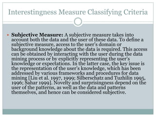 Interestingness Measure Classifying Criteria
 Subjective Measure: A subjective measure takes into
account both the data and the user of these data. To define a
subjective measure, access to the user’s domain or
background knowledge about the data is required. This access
can be obtained by interacting with the user during the data
mining process or by explicitly representing the user’s
knowledge or expectations. In the latter case, the key issue is
the representation of the user’s knowledge, which has been
addressed by various frameworks and procedures for data
mining [Liu et al. 1997, 1999; Silberschatz and Tuzhilin 1995,
1996; Sahar 1999]. Novelty and surprisingness depend on the
user of the patterns, as well as the data and patterns
themselves, and hence can be considered subjective.
 