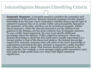 Interestingness Measure Classifying Criteria
 Semantic Measure: A semantic measure considers the semantics and
explanations of the patterns. Because semantic measures involve domain
knowledge from the user, some researchers consider them a special type of
subjective measure [Yao et al. 2006]. Utility and actionability depend on
the semantics of the data, and thus can be considered semantic. Utility-
based measures, where the relevant semantics are the utilities of the
patterns in the domain, are the most common type of semantic measure.
To use a utility-based approach, the user must specify additional
knowledge about the domain. Unlike subjective measures, where the
domain knowledge is about the data itself and is usually represented in a
format similar to that of the discovered pattern, the domain knowledge
required for semantic measures does not relate to the user’s knowledge or
expectations concerning the data. Instead, it represents a utility function
that reflects the user’s goals. This function should be optimized in the
mined results. For example, a store manager might prefer association rules
that relate to high-profit items over those with higher statistical
significance.
 