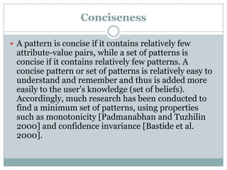 Conciseness
 A pattern is concise if it contains relatively few
attribute-value pairs, while a set of patterns is
concise if it contains relatively few patterns. A
concise pattern or set of patterns is relatively easy to
understand and remember and thus is added more
easily to the user’s knowledge (set of beliefs).
Accordingly, much research has been conducted to
find a minimum set of patterns, using properties
such as monotonicity [Padmanabhan and Tuzhilin
2000] and confidence invariance [Bastide et al.
2000].
 