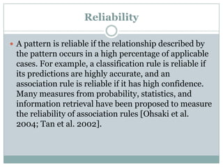 Reliability
 A pattern is reliable if the relationship described by
the pattern occurs in a high percentage of applicable
cases. For example, a classification rule is reliable if
its predictions are highly accurate, and an
association rule is reliable if it has high confidence.
Many measures from probability, statistics, and
information retrieval have been proposed to measure
the reliability of association rules [Ohsaki et al.
2004; Tan et al. 2002].
 