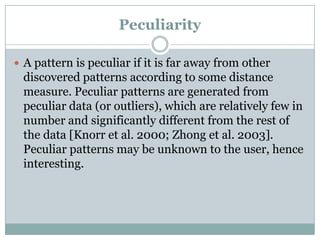 Peculiarity
 A pattern is peculiar if it is far away from other
discovered patterns according to some distance
measure. Peculiar patterns are generated from
peculiar data (or outliers), which are relatively few in
number and significantly different from the rest of
the data [Knorr et al. 2000; Zhong et al. 2003].
Peculiar patterns may be unknown to the user, hence
interesting.
 