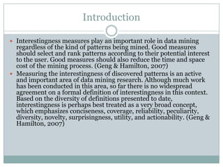 Introduction
 Interestingness measures play an important role in data mining
regardless of the kind of patterns being mined. Good measures
should select and rank patterns according to their potential interest
to the user. Good measures should also reduce the time and space
cost of the mining process. (Geng & Hamilton, 2007)
 Measuring the interestingness of discovered patterns is an active
and important area of data mining research. Although much work
has been conducted in this area, so far there is no widespread
agreement on a formal definition of interestingness in this context.
Based on the diversity of definitions presented to date,
interestingness is perhaps best treated as a very broad concept,
which emphasizes conciseness, coverage, reliability, peculiarity,
diversity, novelty, surprisingness, utility, and actionability. (Geng &
Hamilton, 2007)
 