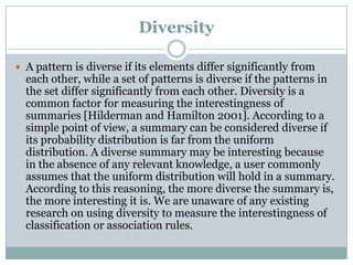 Diversity
 A pattern is diverse if its elements differ significantly from
each other, while a set of patterns is diverse if the patterns in
the set differ significantly from each other. Diversity is a
common factor for measuring the interestingness of
summaries [Hilderman and Hamilton 2001]. According to a
simple point of view, a summary can be considered diverse if
its probability distribution is far from the uniform
distribution. A diverse summary may be interesting because
in the absence of any relevant knowledge, a user commonly
assumes that the uniform distribution will hold in a summary.
According to this reasoning, the more diverse the summary is,
the more interesting it is. We are unaware of any existing
research on using diversity to measure the interestingness of
classification or association rules.
 