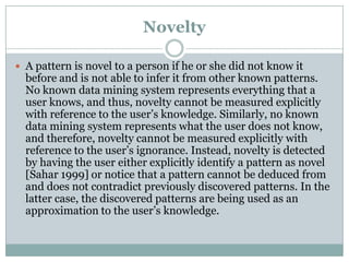 Novelty
 A pattern is novel to a person if he or she did not know it
before and is not able to infer it from other known patterns.
No known data mining system represents everything that a
user knows, and thus, novelty cannot be measured explicitly
with reference to the user’s knowledge. Similarly, no known
data mining system represents what the user does not know,
and therefore, novelty cannot be measured explicitly with
reference to the user’s ignorance. Instead, novelty is detected
by having the user either explicitly identify a pattern as novel
[Sahar 1999] or notice that a pattern cannot be deduced from
and does not contradict previously discovered patterns. In the
latter case, the discovered patterns are being used as an
approximation to the user’s knowledge.
 