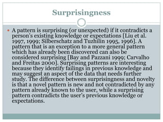 Surprisingness
 A pattern is surprising (or unexpected) if it contradicts a
person’s existing knowledge or expectations [Liu et al.
1997, 1999; Silberschatz and Tuzhilin 1995, 1996]. A
pattern that is an exception to a more general pattern
which has already been discovered can also be
considered surprising [Bay and Pazzani 1999; Carvalho
and Freitas 2000]. Surprising patterns are interesting
because they identify failings in previous knowledge and
may suggest an aspect of the data that needs further
study. The difference between surprisingness and novelty
is that a novel pattern is new and not contradicted by any
pattern already known to the user, while a surprising
pattern contradicts the user’s previous knowledge or
expectations.
 