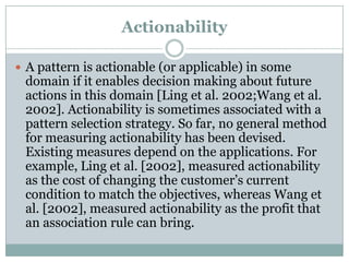 Actionability
 A pattern is actionable (or applicable) in some
domain if it enables decision making about future
actions in this domain [Ling et al. 2002;Wang et al.
2002]. Actionability is sometimes associated with a
pattern selection strategy. So far, no general method
for measuring actionability has been devised.
Existing measures depend on the applications. For
example, Ling et al. [2002], measured actionability
as the cost of changing the customer’s current
condition to match the objectives, whereas Wang et
al. [2002], measured actionability as the profit that
an association rule can bring.
 