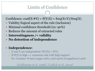 Limits of Confidence
Confidence: conf(XY) = P(Y|X) = freq(XUY)/freq(X)
 Validity/logical aspect of the rule (inclusion)
 Minimal confidence threshold (ex: 90%)
 Reduces the amount of extracted rules
 Interestingness /= validity
 No detection of independence
 Independence:
 X and Y are independent: P(Y|X) = P(Y)
 If P(Y) is high => nonsense rule with high support
Ex: Couches  beer (supp=20%, conf=90%) if supp(beer)=90%
[Guillaume et al. 1998], [Lallich et al. 2004]
 