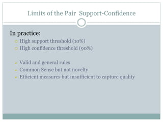 Limits of the Pair Support-Confidence
In practice:
 High support threshold (10%)
 High confidence threshold (90%)
 Valid and general rules
 Common Sense but not novelty
 Efficient measures but insufficient to capture quality
 