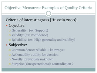 Objective Measures: Examples of Quality Criteria
Criteria of interestingness [Hussein 2000]:
 Objective:
 Generality : (ex: Support)
 Validity: (ex: Confidence)
 Reliability: (ex: High generality and validity)
 Subjective:
 Common Sense: reliable + known yet
 Actionability : utility for decision
 Novelty: previously unknown
 Surprise (Unexpectedness): contradiction ?
 