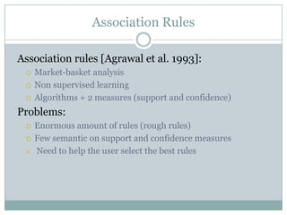 Association Rules
Association rules [Agrawal et al. 1993]:
 Market-basket analysis
 Non supervised learning
 Algorithms + 2 measures (support and confidence)
Problems:
 Enormous amount of rules (rough rules)
 Few semantic on support and confidence measures
 Need to help the user select the best rules
 