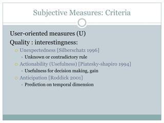Subjective Measures: Criteria
User-oriented measures (U)
Quality : interestingness:
 Unexpectedness [Silberschatz 1996]
 Unknown or contradictory rule
 Actionability (Usefulness) [Piatesky-shapiro 1994]
 Usefulness for decision making, gain
 Anticipation [Roddick 2001]
 Prediction on temporal dimension
 