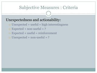 Subjective Measures : Criteria
Unexpectedness and actionability:
 Unexpected + useful = high interestingness
 Expected + non-useful = ?
 Expected + useful = reinforcement
 Unexpected + non-useful = ?
 