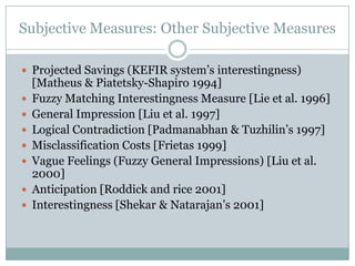 Subjective Measures: Other Subjective Measures
 Projected Savings (KEFIR system’s interestingness)
[Matheus & Piatetsky-Shapiro 1994]
 Fuzzy Matching Interestingness Measure [Lie et al. 1996]
 General Impression [Liu et al. 1997]
 Logical Contradiction [Padmanabhan & Tuzhilin’s 1997]
 Misclassification Costs [Frietas 1999]
 Vague Feelings (Fuzzy General Impressions) [Liu et al.
2000]
 Anticipation [Roddick and rice 2001]
 Interestingness [Shekar & Natarajan’s 2001]
 