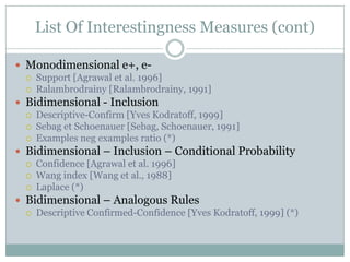 List Of Interestingness Measures (cont)
 Monodimensional e+, e-
 Support [Agrawal et al. 1996]
 Ralambrodrainy [Ralambrodrainy, 1991]
 Bidimensional - Inclusion
 Descriptive-Confirm [Yves Kodratoff, 1999]
 Sebag et Schoenauer [Sebag, Schoenauer, 1991]
 Examples neg examples ratio (*)
 Bidimensional – Inclusion – Conditional Probability
 Confidence [Agrawal et al. 1996]
 Wang index [Wang et al., 1988]
 Laplace (*)
 Bidimensional – Analogous Rules
 Descriptive Confirmed-Confidence [Yves Kodratoff, 1999] (*)
 
