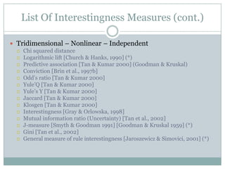 List Of Interestingness Measures (cont.)
 Tridimensional – Nonlinear – Independent
 Chi squared distance
 Logarithmic lift [Church & Hanks, 1990] (*)
 Predictive association [Tan & Kumar 2000] (Goodman & Kruskal)
 Conviction [Brin et al., 1997b]
 Odd’s ratio [Tan & Kumar 2000]
 Yule’Q [Tan & Kumar 2000]
 Yule’s Y [Tan & Kumar 2000]
 Jaccard [Tan & Kumar 2000]
 Klosgen [Tan & Kumar 2000]
 Interestingness [Gray & Orlowska, 1998]
 Mutual information ratio (Uncertainty) [Tan et al., 2002]
 J-measure [Smyth & Goodman 1991] [Goodman & Kruskal 1959] (*)
 Gini [Tan et al., 2002]
 General measure of rule interestingness [Jaroszewicz & Simovici, 2001] (*)
 