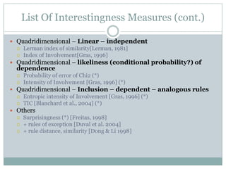 List Of Interestingness Measures (cont.)
 Quadridimensional – Linear – independent
 Lerman index of similarity[Lerman, 1981]
 Index of Involvement[Gras, 1996]
 Quadridimensional – likeliness (conditional probability?) of
dependence
 Probability of error of Chi2 (*)
 Intensity of Involvement [Gras, 1996] (*)
 Quadridimensional – Inclusion – dependent – analogous rules
 Entropic intensity of Involvement [Gras, 1996] (*)
 TIC [Blanchard et al., 2004] (*)
 Others
 Surprisingness (*) [Freitas, 1998]
 + rules of exception [Duval et al. 2004]
 + rule distance, similarity [Dong & Li 1998]
 