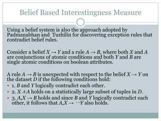 Belief Based Interestingness Measure
Using a belief system is also the approach adopted by
Padmanabhan and Tuzhilin for discovering exception rules that
contradict belief rules.
Consider a belief X → Y and a rule A → B, where both X and A
are conjunctions of atomic conditions and both Y and B are
single atomic conditions on boolean attributes.
A rule A → B is unexpected with respect to the belief X → Y on
the dataset D if the following conditions hold:
 1. B and Y logically contradict each other.
 2. X ∧ A holds on a statistically large subset of tuples in D.
 3. A,X → B holds and since B and Y logically contradict each
other, it follows that A,X → ￢Y also holds.
 