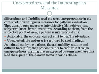 Unexpectedness and the Interestingness
Measures
Silberschatz and Tuzhilin used the term unexpectedness in the
context of interestingness measures for patterns evaluation.
They classify such measures into objective (data-driven) and
subjective (user-driven) measures. According to them, from the
subjective point of view, a pattern is interesting if it is:
 Actionable: the end-user can act on it to her/his advantage.
 Unexpected: the end-user is surprised by such findings.
As pointed out by the authors, the actionability is subtle and
difficult to capture; they propose rather to capture it through
unexpectedness, arguing that unexpected patterns are those that
lead the expert of the domain to make some actions.
 