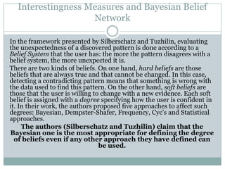 Interestingness Measures and Bayesian Belief
Network
In the framework presented by Silberschatz and Tuzhilin, evaluating
the unexpectedness of a discovered pattern is done according to a
Belief System that the user has: the more the pattern disagrees with a
belief system, the more unexpected it is.
There are two kinds of beliefs. On one hand, hard beliefs are those
beliefs that are always true and that cannot be changed. In this case,
detecting a contradicting pattern means that something is wrong with
the data used to find this pattern. On the other hand, soft beliefs are
those that the user is willing to change with a new evidence. Each soft
belief is assigned with a degree specifying how the user is confident in
it. In their work, the authors proposed five approaches to affect such
degrees: Bayesian, Dempster-Shafer, Frequency, Cyc’s and Statistical
approaches.
The authors (Silberschatz and Tuzhilin) claim that the
Bayesian one is the most appropriate for defining the degree
of beliefs even if any other approach they have defined can
be used.
 