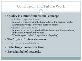 Conclusion and Future Work
 Quality is a multidimensional concept
 Subjective (expert opionion)
 Interest = changes with the knowledge of the decision-maker
 Extract knowledge / objective decision-maker
 Objective (data and rules)
 Interest = on the Hypothetical Data: Inclusion, Independence,
Imbalance, nuggets, robustness ...
 What is a good index? (ingredients of quality)
 The “hybrid” interestingness
 Such as paradox detection
 Detecting change over time
 Bayesian belief networks
 