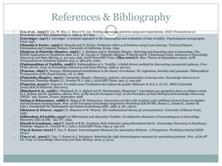 References & Bibliography
 [Liu et al., 1999] B. Liu, W. Hsu, L. Mun et H. Lee. Finding interesting patterns using user expectations. IEEE Transactions on
Knowledge and Data Engineering 11, 1999, p. 817-832.
 [Loevinger, 1947] J. Loevinger. A systemic approach to the construction and evaluation of tests of ability. Psychological monographs,
61(4), 1947.
 [Mannila & Pavlov, 1999] H. Mannila and D. Pavlov. Prediction with Local Patterns using Cross-Entropy. Technical Report,
Information and Computer Science, University of California, Irvine, 1999.
 [Matheus & Piatetsky-Shapiro, 1996] C. J. Matheus and G. Piatetsky-Shapiro. Selecting and Reporting what is Interesting: The
KEFIR Application to Healthcare data. In U. M. Fayyad, G. Piatetsky-Shapiro, P.Smyth and R. Uthurusamy (eds), Advances in Knowledge
Discovery and Data Mining, p. 401-419, 1996. AAAI Press/MIT Press. [Meo 2000] R. Meo. Theory of dependence values, ACM
Transactions on Database Systems 5(3), p. 380-406, 2000.
 [Padmanabhan et Tuzhilin, 1998] B. Padmanabhan et A. Tuzhilin. A belief-driven method for discovering unexpected patterns. Proc.
Of the 4th Int. Conf. on Knowledge Discovery and Data Mining, 1998, p. 94-100.
 [Pearson, 1896] K. Pearson. Mathematical contributions to the theory of evolution. III. regression, heredity and panmixia. Philosophical
Transactions of the Royal Society, vol. A, 1896.
 [Piatestsky-Shapiro, 1991] G. Piatestsky-Shapiro. Discovery, analysis, and presentation of strong rules. Knowledge Discovery in
Databases. Piatetsky-Shapiro G., Frawley W.J. (eds.), AAAI/MIT Press, 1991, p. 229-248
 [Popovici, 2003] E. Popovici. Un atelier pour l'évaluation des indices de qualité. Mémoire de D.E.A. E.C.D., IRIN/Université
Lyon2/RACAI Bucarest, Juin 2003
 [Ritschard & al., 1998] G. Ritschard, D. A. Zighed and N. Nicoloyannis. Maximiser l`association par agrégation dans un tableau croisé.
In J. Zytkow and M. Quafafou, editors, Proc. of the Second European Conf. on the Principles of Data Mining and Knowledge Discovery
(PKDD `98), Nantes, France, September 1998.
 [Sebag et Schoenauer, 1988] M. Sebag et M. Schoenauer. Generation of rules with certainty and confidence factors from incomplete
and incoherent learning bases. Proc. of the European Knowledge Acquisition Workshop (EKAW'88), Boose J., Gaines B., Linster M.
(eds.), Gesellschaft für Mathematik und Datenverarbeitung mbH, 1988, p. 28.1-28.20.
 [Shannon & Weaver, 1949] C.E. Shannon et W. Weaver. The mathematical theory of communication. University of Illinois Press,
1949.
 [Silbershatz &Tuzhilin,1995] Avi Silberschatz and Alexander Tuzhilin. On Subjective Measures of Interestingness in Knowledge
Discovery, (KD. & DM. `95) ??? , 1995.
 [Smyth & Goodman, 1991] P. Smyth et R.M. Goodman. Rule induction using information theory. Knowledge Discovery in Databases,
Piatetsky- Shapiro G., Frawley W.J. (eds.), AAAI/MIT Press, 1991, p. 159-176
 [Tan & Kumar 2000] P. Tan, V. Kumar. Interestingness Measures for Association Patterns : A Perspective. Workshop tutorial (KDD
2000).
 [Tan et al., 2002] P. Tan, V. Kumar et J. Srivastava. Selecting the right interestingness measure for association patterns. Proc. of the 8th
Int. Conf. on Knowledge Discovery and Data Mining, 2002, p. 32-41.
 