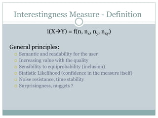 Interestingness Measure - Definition
i(XY) = f(n, nx, ny, nxy)
General principles:
 Semantic and readability for the user
 Increasing value with the quality
 Sensibility to equiprobability (inclusion)
 Statistic Likelihood (confidence in the measure itself)
 Noise resistance, time stability
 Surprisingness, nuggets ?
 