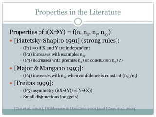 Properties in the Literature
Properties of i(XY) = f(n, nx, ny, nxy)
 [Piatetsky-Shapiro 1991] (strong rules):
 (P1) =0 if X and Y are independent
 (P2) increases with examples nxy
 (P3) decreases with premise nx (or conclusion ny)(?)
 [Major & Mangano 1993]:
 (P4) increases with nxy when confidence is constant (nxy/nx)
 [Freitas 1999]:
 (P5) asymmetry (i(XY)/=i(YX))
 Small disjunctions (nuggets)
[Tan et al. 2002], [Hilderman & Hamilton 2001] and [Gras et al. 2004]
 