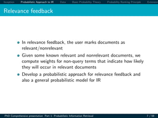 Inception Probabilistic Approach to IR Data Basic Probability Theory Probability Ranking Principle Extension
Relevance feedback
In relevance feedback, the user marks documents as
relevant/nonrelevant
Given some known relevant and nonrelevant documents, we
compute weights for non-query terms that indicate how likely
they will occur in relevant documents
Develop a probabilistic approach for relevance feedback and
also a general probabilistic model for IR
PhD Comprehensive presentation Part 1: Probabilistic Information Retrieval 7 / 59
 
