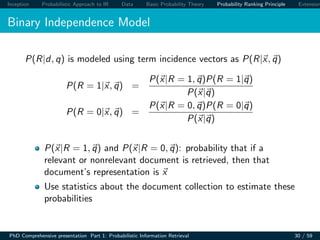 Inception Probabilistic Approach to IR Data Basic Probability Theory Probability Ranking Principle Extension
Binary Independence Model
P(R|d, q) is modeled using term incidence vectors as P(R|x, q)
P(R = 1|x, q) =
P(x|R = 1, q)P(R = 1|q)
P(x|q)
P(R = 0|x, q) =
P(x|R = 0, q)P(R = 0|q)
P(x|q)
P(x|R = 1, q) and P(x|R = 0, q): probability that if a
relevant or nonrelevant document is retrieved, then that
document’s representation is x
Use statistics about the document collection to estimate these
probabilities
PhD Comprehensive presentation Part 1: Probabilistic Information Retrieval 30 / 59
 
