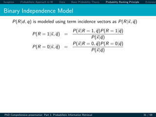 Inception Probabilistic Approach to IR Data Basic Probability Theory Probability Ranking Principle Extension
Binary Independence Model
P(R|d, q) is modeled using term incidence vectors as P(R|x, q)
P(R = 1|x, q) =
P(x|R = 1, q)P(R = 1|q)
P(x|q)
P(R = 0|x, q) =
P(x|R = 0, q)P(R = 0|q)
P(x|q)
PhD Comprehensive presentation Part 1: Probabilistic Information Retrieval 31 / 59
 