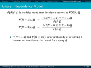 Inception Probabilistic Approach to IR Data Basic Probability Theory Probability Ranking Principle Extension
Binary Independence Model
P(R|d, q) is modeled using term incidence vectors as P(R|x, q)
P(R = 1|x, q) =
P(x|R = 1, q)P(R = 1|q)
P(x|q)
P(R = 0|x, q) =
P(x|R = 0, q)P(R = 0|q)
P(x|q)
P(R = 1|q) and P(R = 0|q): prior probability of retrieving a
relevant or nonrelevant document for a query q
PhD Comprehensive presentation Part 1: Probabilistic Information Retrieval 31 / 59
 