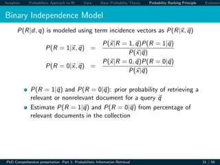 Inception Probabilistic Approach to IR Data Basic Probability Theory Probability Ranking Principle Extension
Binary Independence Model
P(R|d, q) is modeled using term incidence vectors as P(R|x, q)
P(R = 1|x, q) =
P(x|R = 1, q)P(R = 1|q)
P(x|q)
P(R = 0|x, q) =
P(x|R = 0, q)P(R = 0|q)
P(x|q)
P(R = 1|q) and P(R = 0|q): prior probability of retrieving a
relevant or nonrelevant document for a query q
Estimate P(R = 1|q) and P(R = 0|q) from percentage of
relevant documents in the collection
PhD Comprehensive presentation Part 1: Probabilistic Information Retrieval 31 / 59
 