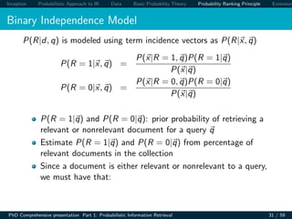 Inception Probabilistic Approach to IR Data Basic Probability Theory Probability Ranking Principle Extension
Binary Independence Model
P(R|d, q) is modeled using term incidence vectors as P(R|x, q)
P(R = 1|x, q) =
P(x|R = 1, q)P(R = 1|q)
P(x|q)
P(R = 0|x, q) =
P(x|R = 0, q)P(R = 0|q)
P(x|q)
P(R = 1|q) and P(R = 0|q): prior probability of retrieving a
relevant or nonrelevant document for a query q
Estimate P(R = 1|q) and P(R = 0|q) from percentage of
relevant documents in the collection
Since a document is either relevant or nonrelevant to a query,
we must have that:
PhD Comprehensive presentation Part 1: Probabilistic Information Retrieval 31 / 59
 